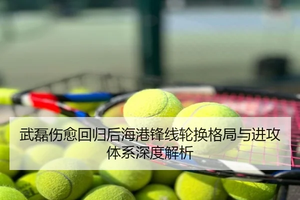 武磊伤愈回归后海港锋线轮换格局与进攻体系深度解析