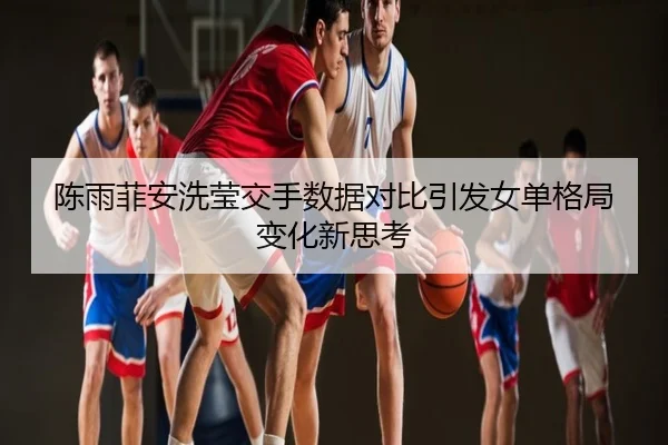 陈雨菲安洗莹交手数据对比引发女单格局变化新思考
