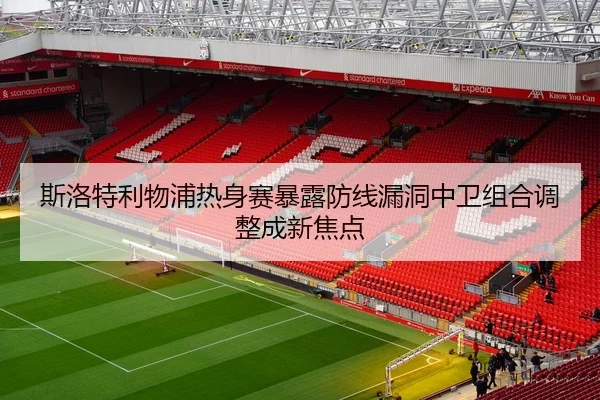 斯洛特利物浦热身赛暴露防线漏洞中卫组合调整成新焦点