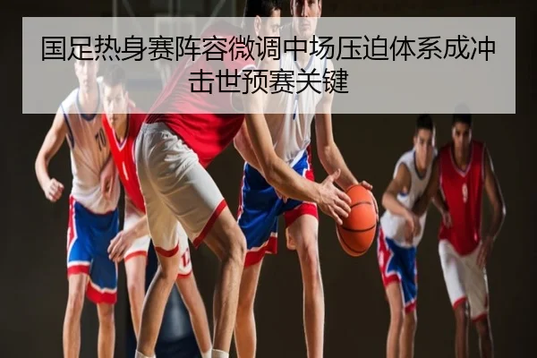 国足热身赛阵容微调中场压迫体系成冲击世预赛关键