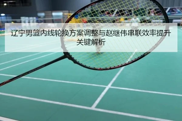 辽宁男篮内线轮换方案调整与赵继伟串联效率提升关键解析