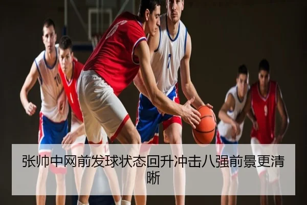 张帅中网前发球状态回升冲击八强前景更清晰