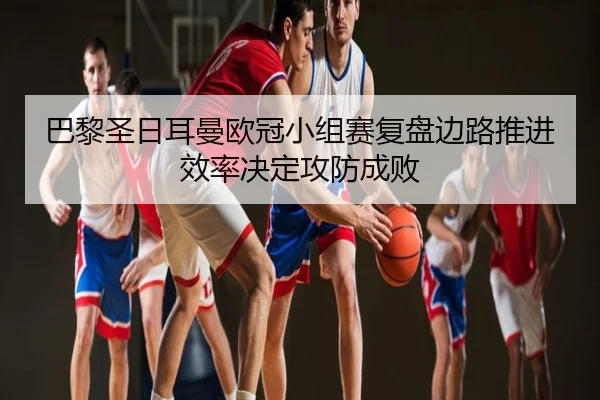 巴黎圣日耳曼欧冠小组赛复盘边路推进效率决定攻防成败