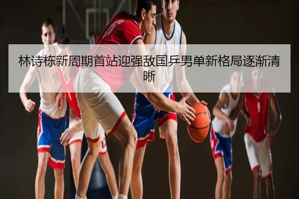 林诗栋新周期首站迎强敌国乒男单新格局逐渐清晰