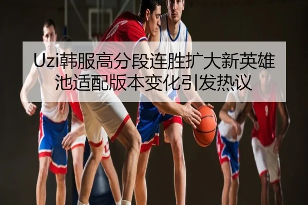 Uzi韩服高分段连胜扩大新英雄池适配版本变化引发热议