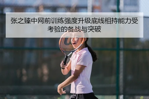 张之臻中网前训练强度升级底线相持能力受考验的备战与突破
